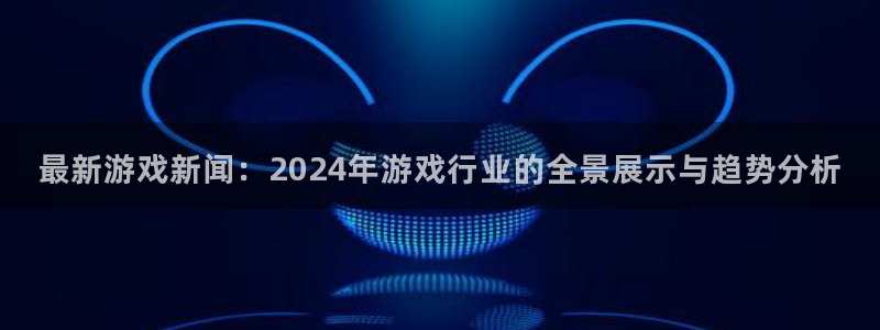 蓝冠娱乐4主管：最新游戏新闻：2024年游戏行业的全景展示与